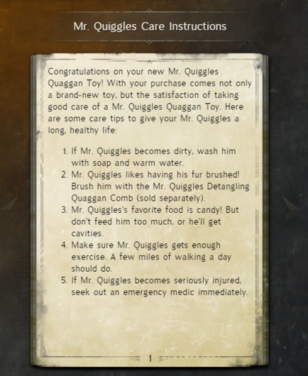 A page from a book called Mr. Quiggles Care Instructions. It reads:

Congratulations on your new Mr. Quiggles Quaggan Toy! With your purchase comes not only | a brand-new toy, but the satisfaction of taking good care of a Mr. Quiggles Quaggan Toy. Here | are some care tips to give your Mr. Quiggles a long, healthy life:

1. f Mr. Quiggles becomes dirty, wash him with soap and warm water.
2. Mr. Quiggles likes having his fur brushed! Brush him with the Mr. Quiggles Detangling Quaggan Comb (sold separately).
| 3 Mr Quiggles's favorite food is candy! But don't feed him too much, or he'll get cavities.
4. Make sure Mr. Quiggles gets enough exercise. A few miles of walking a day should do.
5. If Mr. Quiggles becomes seriously injured seek out an emergency medic immediately.