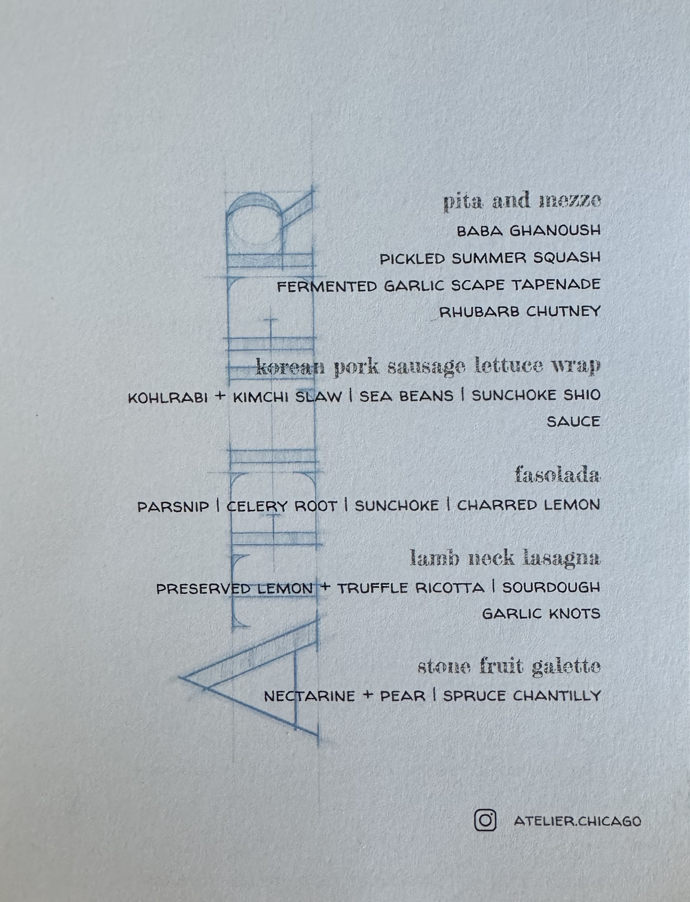 Atelier menu, listing each dish.

Pita and Mezze: Baba ghanough, pickled summer squash, fermented garlic scape tapendade, rhubarb chutney

Korean Pork Sausage Lettuce Wrap: kohlrabi + kimchi slaw, sea beans, sunchoke shio sauce

Fasolada: parsnip, celery root, sunchoke, and charred lemon

Lamb Neck Lasagna: preserved lemon + truffle ricotta, sourdough garlic knots

Stone Fruit Galette: necratine + pear, spruce chantilly