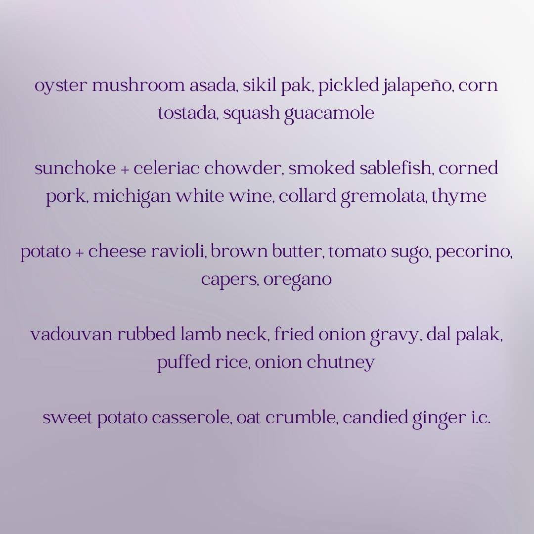 Menu for the meal, listing five courses.

Oyster mushroom asada, sikil pak, pickled jalapeno, corn tostada, squash guacamole.

Sunchoke + celeriac chowder, smoked sablefish, corned porn, michigan white wine, collard gremolata, thyme.

Potato + cheese ravioli, brown butter, tomato sugo, pecorino, capers, oregano.

Vadouvan rubbed lamb neck, fried onion gravy, dal palak, puffed rice, onion chutney.

Sweet potato casserole, oat crumble, candied ginger ice cream.