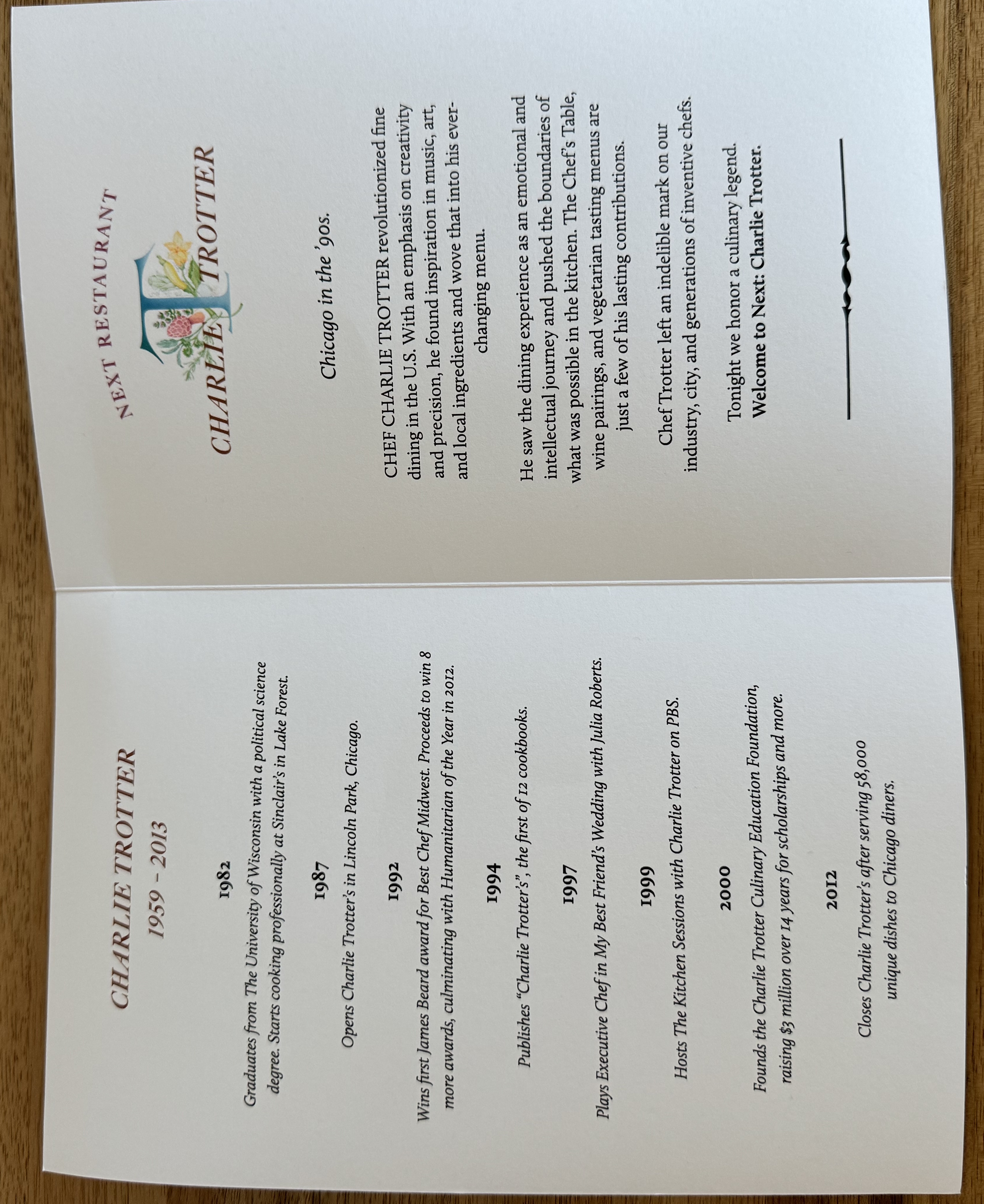 Charlie Trotter, 1959 - 2013. 

1982: Graduates from The University of Wisconsin with a political science degree. Starts cooking professionally at Sinclair's in Lake Forest.

1978: Opens Charlie Trotter's in Lincoln Park, Chicago.

1992: Wins first James Beard award for Best Chef Midwest. Proceeds to win 8 more awards, culminating in Humanitarian of the Year in 2012.

1994: Published "Charlie Trotter's" the first of 12 cookbooks.

1997: Plays Executive Chef in My Best Friend's Wedding with Julia Roberts.

1999: Hosts The Kitchen Sessions with Charlie Trotter on PBS.

2000: Founds the Charlie Trotter Culinary Education Foundation, raising $3 million over 14 years for scholarships and more.

2012: Closes Charlie Trotter's after serving 58,000 unique dishes to Chicago diners.

The second page has more information about the tribute menu. 

Chicago in the 90's. CHEF CHARLIE TROTTER revolutionized fine dining in the US. With an emphasis on creativity and precision, he found inspiration in music, art, and local ingredients and wove that into his ever-changing menu.

He saw the dining experience as an emotional and intellectual journey and pushes the boundaries of what was possible in the kitchen. The Chef's Table, wine pairings, and vegetarian tasting menus are just a few of his lasting contributions. 

Chef Trotter left an indelible mark on our industry, city, and generations of inventive chefs.

Tonight we honour a culinary legend. Welcome to Next: Charlie Trotter.