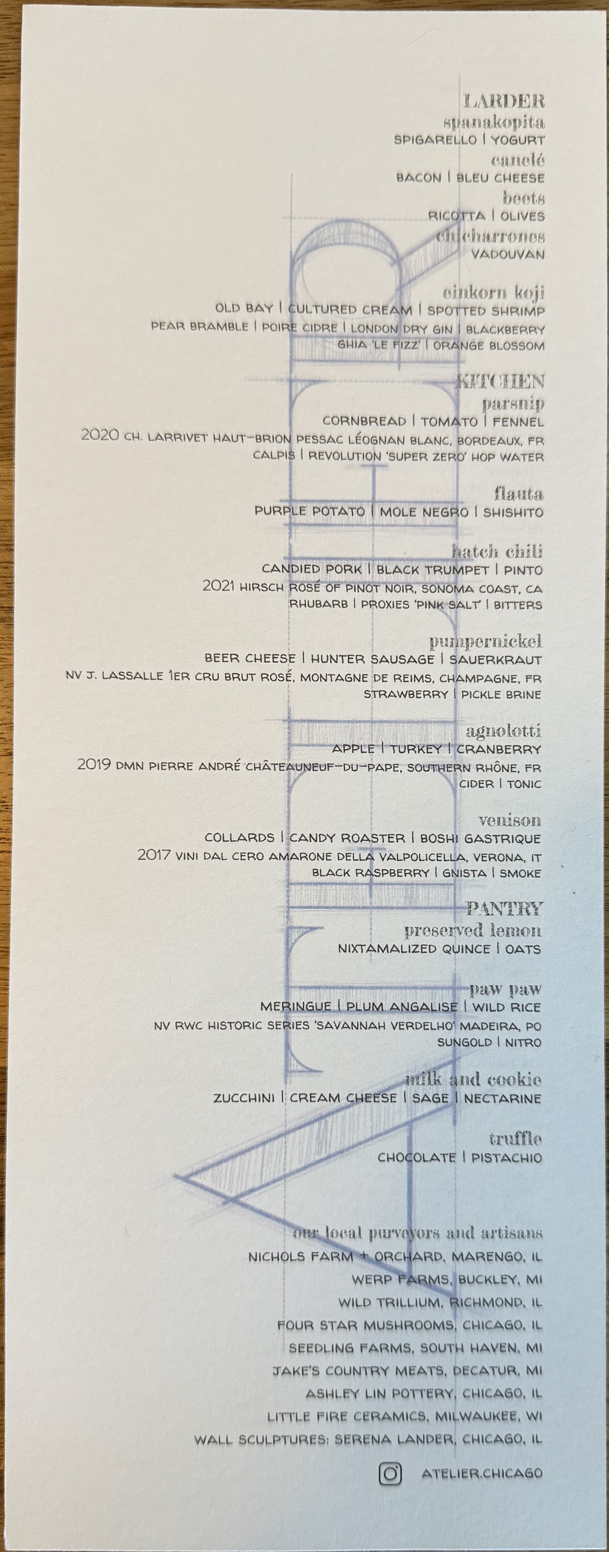 An Atelier menu, with their logo in the backdrop. It lists the courses and pairings.

LARDER

Spanikopita: Spigarello, yoghurt
Canelé: Bacon, blue cheese
Beets: Ricotta, olives
Chicharrones: Vadouvan

Einkorn koji: Old bay, cultured cream, spotted shrimp
Pairing: Pear bramble, poire cidre, london dry gin, blackberry
NA Pairing: Chia Le Fizz, orange blossom

KITCHEN

Parsnip: Cornbread, tomato, fennel.
Pairing: 2020 Ch. Larrivet Haut-Brion Pessac Leognan Blanc (Bordeaux)
NA Pairing: Calpis, Revolution Super Zero hop water

Flauta: Purple potato, mole negro, shishito

Hatch chili: candied pork, black trumpet, pinto beans
Pairing: 2021 Hirsch Rose of Pinot Noir (Sonoma Coast)
NA Pairing: Rhubarb, proxies 'pink salt', bitters

Pumpernickel: Beer cheese, hunter sausage, sauerkraut. 
Pairing: NV J. Lassalle 1er Cru Brut Rose, Montage de Remis (Champagne)
NA Pairing: Strawberry, pickle brine

Agnolotti: Apple, turkey, cranberry
Pairing: 2019 DMN Pierre Andre Chateauneuf du Pape (Southern Rhone, France)
NA Pairing: Cider & tonic

Venison: collards, candy roaster, boshi gastrique
Pairing: 2017 Vini dal Cero Amarone Della Valpolicella (Verona Italy)
NA Pairing: Black raspberry, gnista, smoke

PANTRY

Preserved lemon: Nixtamalized quince, oats

Paw paw: Meringue, plum angalise, wild rice
Pairing: NV RWC Historic Series 'Savannah Verdelho' Madeira (Portugal)
NA Pairing: Sungold, nitro

Milk & Cookie: Zucchini, cream cheese, sage, nectarine

Truffle: Chocolate, pistachio.


List of local purveyors & artisans: nicols farm, werp farms, wild trillium, four star mushrooms, seedling farms, jake's country meats, ashley lin pottery, little fire ceramics. Wall sculptures by Serena Lander.