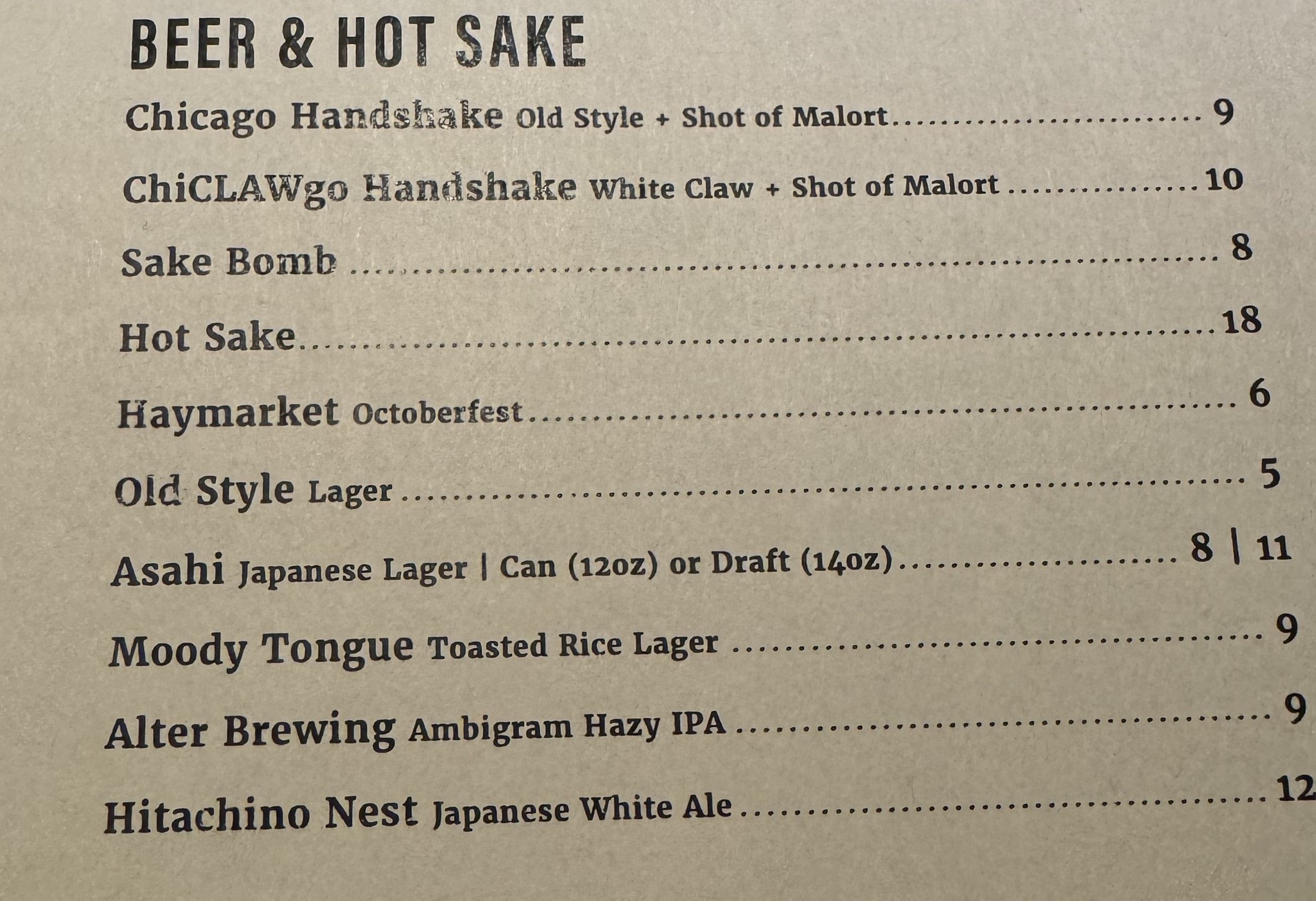 The beer & hot sake menu. It has two notable items at the top, and a bunch of other typical offerings. The two notable items are:

Chicago Handshake: Old Style + Shot of Malort, $9.

ChiCLAWgo Handshake: White Claw + Short of Malort, $10.