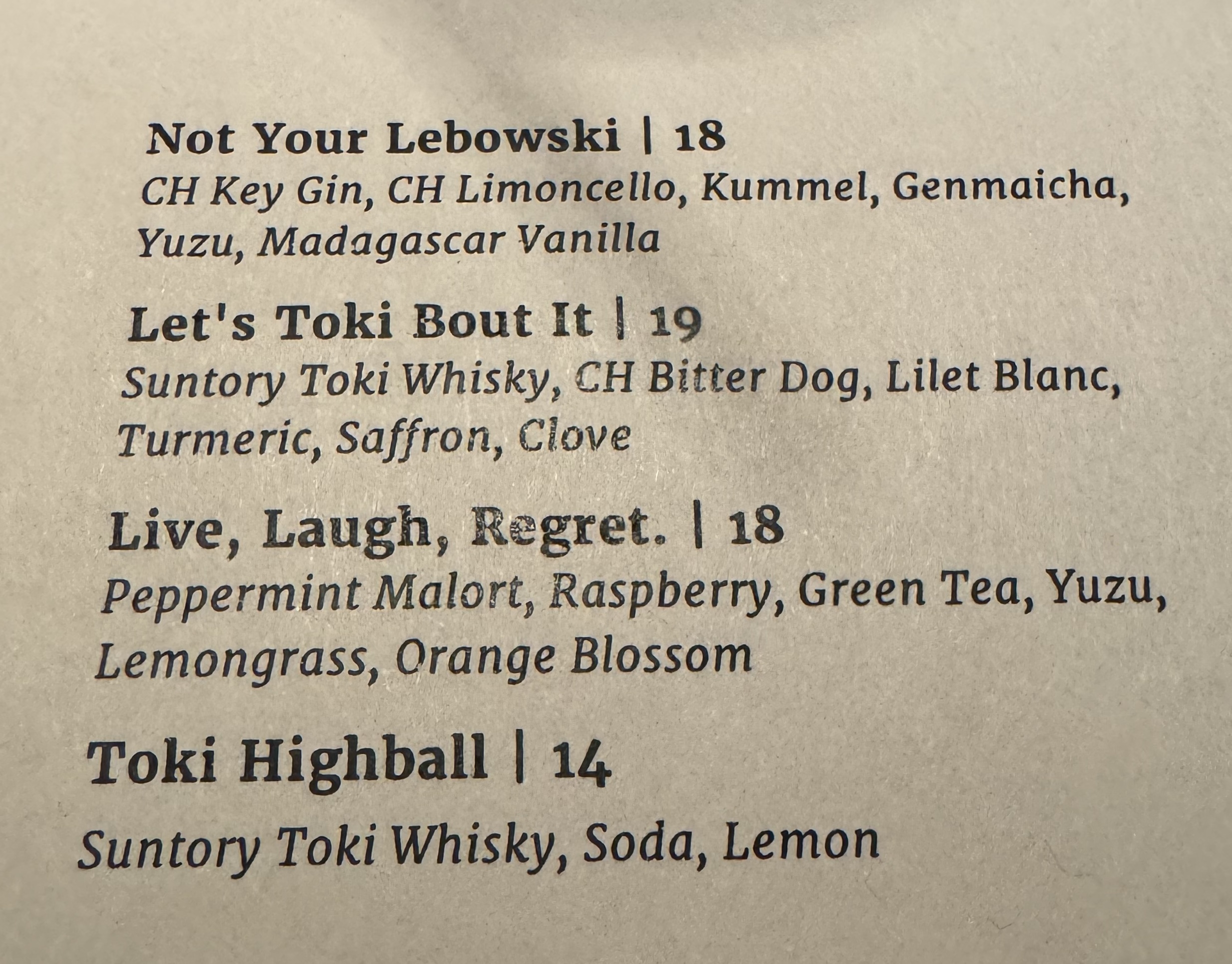 A menu of cocktails.

Not Your Lebowshi ($18): CH key gin, CH limoncella, kummel, genmaicha, yuzu, madagasgar vanilla

Let's Toki Bout It ($19): Suntory toki whisky, CH bitter dog, lilet blanc, tumeric, saffron, clove

Live, Laugh, Regret ($18): Peppermint malort, raspberry, green tea, yuzu, lemongrass, orange blossom

Toki Highball ($14): Suntory toki whisky, soda, lemon