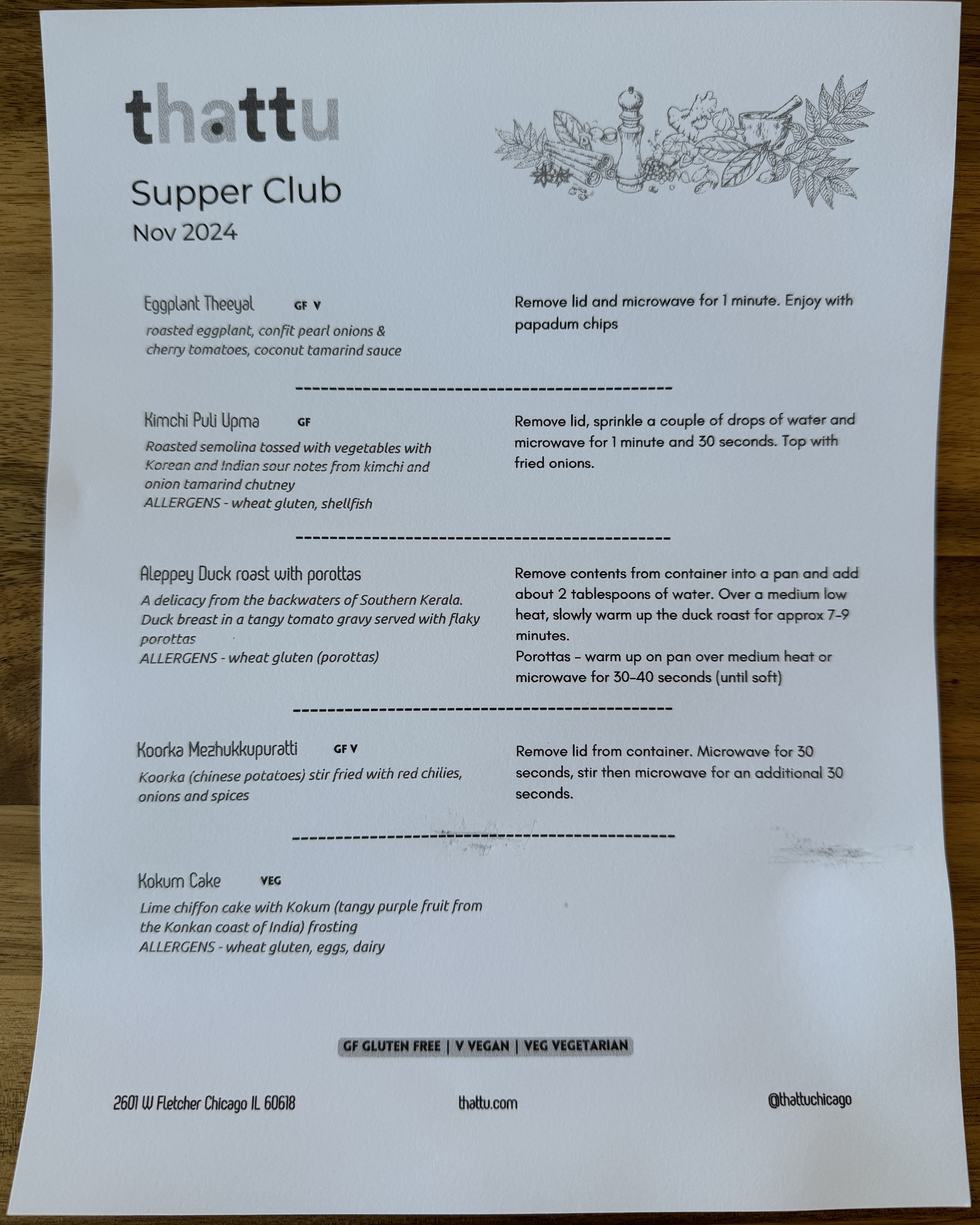 The menu & reheating instructions for the November 2024 Thattu supper club.

Eggplant Theeyal: Roasted eggplant, confit pearl onions & cherry tomatoes, coconut tamarind sauce.

Kimchi Puli Upma: Roasted semolina tossed with vegetables with Korean and Indian sour notes from kimchi and onion tamarind chutney

Aleppy Duck Roast with Porottas: A delicacy from the backwaters of Southern Kerala. Duck breat in a tangy tomato gravy served with flaky porottas

Koorka Mezhukkupuratti: Koorka (chinese potatoes) stir fried with red chilis, onions, and spices

Kokum Cake: Lime chiffon cake with Kokum (tangy purple fruit from the Konkan coast of India) frosting