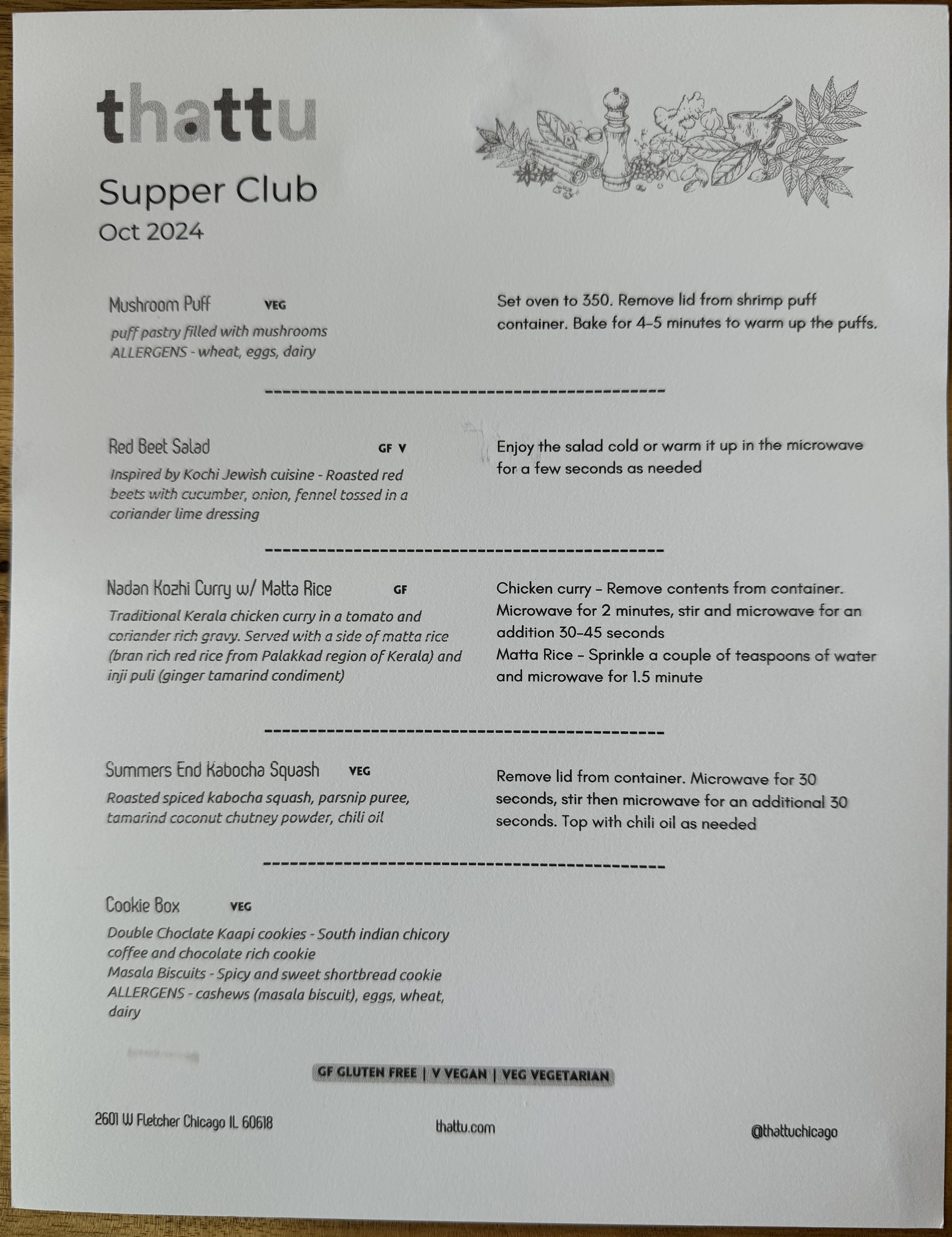 Thattu Supper Club, Oct 2024. It is both the menu, and reheating instructions.

Mushroom Puff: Puff pastry filled with mushrooms.

Red Beet Salad: Inspired by Kochi Jewish cuisine - Roasted red beets with cucumber, onion, fennel tossed in a coriander lime dressing

Nadan Kozhi Curry w/ Matta Rice: Traditional Kerala chicken curry in a tomato and coriander rich gravy. Served with a ride of matta rice (bran rich red rice from Palakkad region of Kerala) and inji puli (ginger tamarind condiment)

Summers End Kabocha Squash: Roasted spiced kabocha squash, parsnip puree, tamarind coconut chutney powder, chili oil

COOKIE BOX

Double chocolate Kaapi cookies: South Indian chicory coffee and chocolate rich cookie

Masala Biscuits: Spicy and sweet shortbread cookie