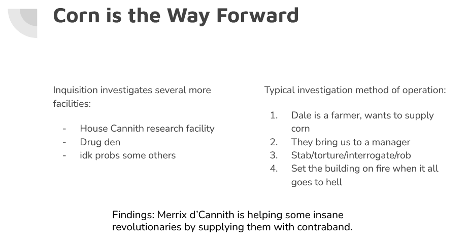 Slide saying "Corn is the Way Forward", with our typical investigation method outlined: Dale is a farmer who wants to supply a business with corn, which gets us in the door to see a manager. Then we stab and torture the manager for information. Finally, we burn the building down to cover our tracks. We eventually figured out that Merrix d'Cannith is supplying some sort of revolutionaries with contraband.